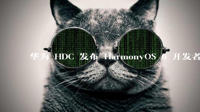 华为 HDC 发布 HarmonyOS 6 开发者 beta 版对应用开发者和鸿蒙生态有哪些影响？