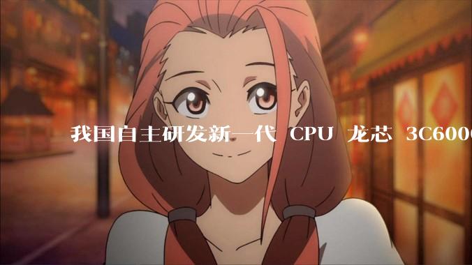 我国自主研发新一代 CPU 龙芯 3C6000 发布，不依赖国外授权技术和境外供应链，有何技术亮点？